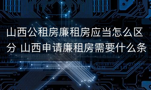 山西公租房廉租房应当怎么区分 山西申请廉租房需要什么条件