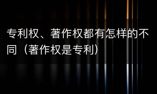 专利权、著作权都有怎样的不同（著作权是专利）