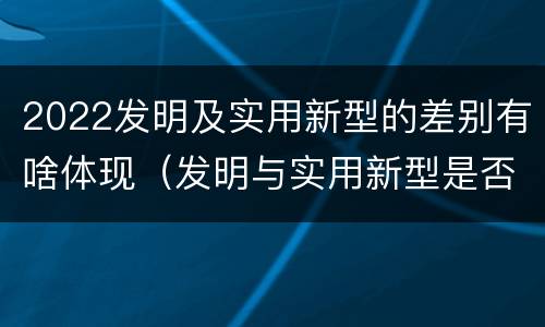 2022发明及实用新型的差别有啥体现（发明与实用新型是否具有实用性）