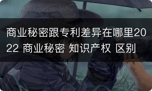 商业秘密跟专利差异在哪里2022 商业秘密 知识产权 区别