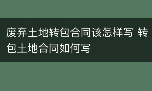 废弃土地转包合同该怎样写 转包土地合同如何写