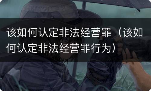 该如何认定非法经营罪（该如何认定非法经营罪行为）