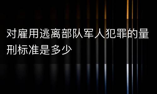 对雇用逃离部队军人犯罪的量刑标准是多少