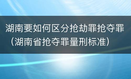湖南要如何区分抢劫罪抢夺罪(湖南省抢夺罪量刑标准)