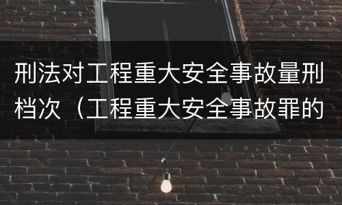 刑法对工程重大安全事故量刑档次（工程重大安全事故罪的量刑标准）