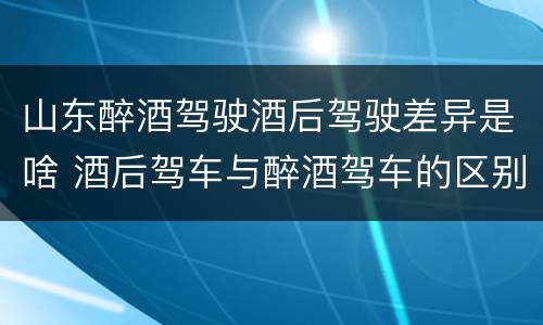 山东醉酒驾驶酒后驾驶差异是啥 酒后驾车与醉酒驾车的区别