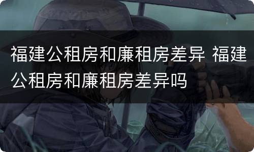 福建公租房和廉租房差异 福建公租房和廉租房差异吗