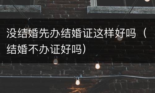 没结婚先办结婚证这样好吗（结婚不办证好吗）