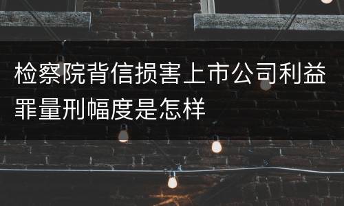 检察院背信损害上市公司利益罪量刑幅度是怎样