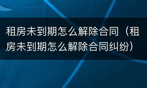 租房未到期怎么解除合同（租房未到期怎么解除合同纠纷）
