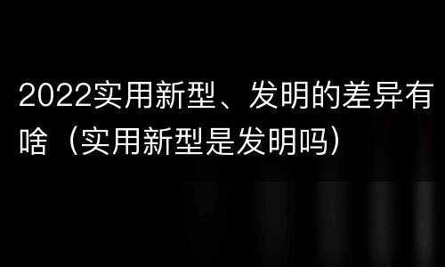 2022实用新型、发明的差异有啥（实用新型是发明吗）