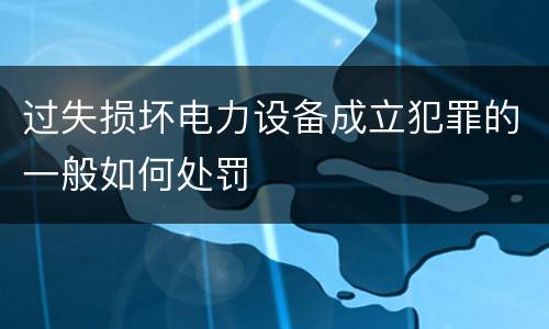 过失损坏电力设备成立犯罪的一般如何处罚