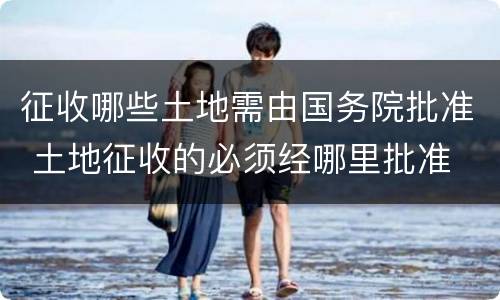 征收哪些土地需由国务院批准 土地征收的必须经哪里批准