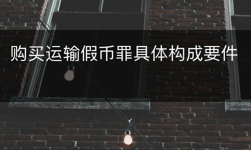 购买运输假币罪具体构成要件
