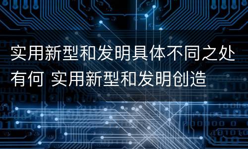 实用新型和发明具体不同之处有何 实用新型和发明创造