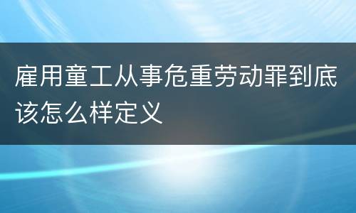 雇用童工从事危重劳动罪到底该怎么样定义