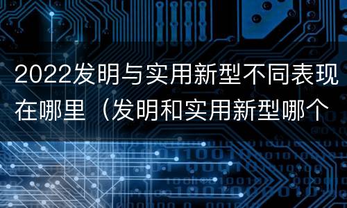 2022发明与实用新型不同表现在哪里（发明和实用新型哪个好）
