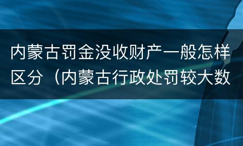 内蒙古罚金没收财产一般怎样区分（内蒙古行政处罚较大数额罚款标准）