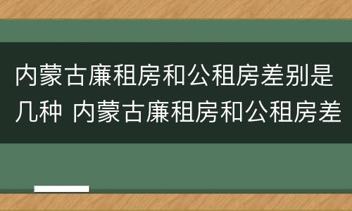 内蒙古廉租房和公租房差别是几种 内蒙古廉租房和公租房差别是几种吗