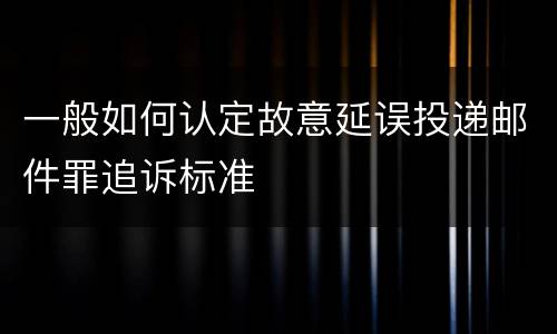 一般如何认定故意延误投递邮件罪追诉标准