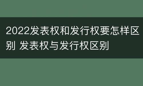 2022发表权和发行权要怎样区别 发表权与发行权区别