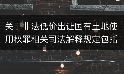 关于非法低价出让国有土地使用权罪相关司法解释规定包括什么