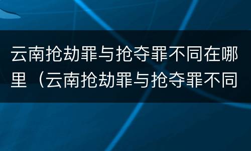 云南抢劫罪与抢夺罪不同在哪里（云南抢劫罪与抢夺罪不同在哪里举报）