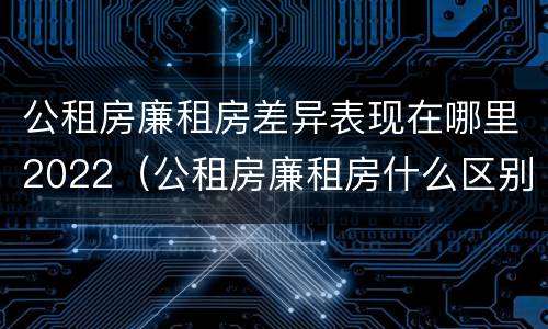 公租房廉租房差异表现在哪里2022（公租房廉租房什么区别）