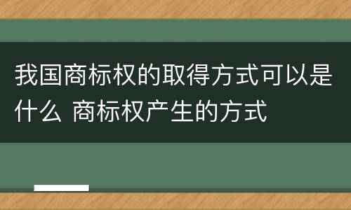 我国商标权的取得方式可以是什么 商标权产生的方式