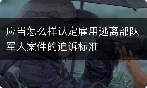 应当怎么样认定雇用逃离部队军人案件的追诉标准