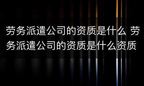 劳务派遣公司的资质是什么 劳务派遣公司的资质是什么资质