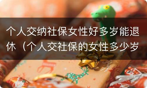 个人交纳社保女性好多岁能退休（个人交社保的女性多少岁可以退休）