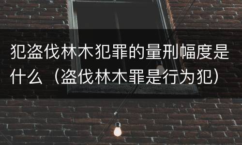 犯盗伐林木犯罪的量刑幅度是什么（盗伐林木罪是行为犯）