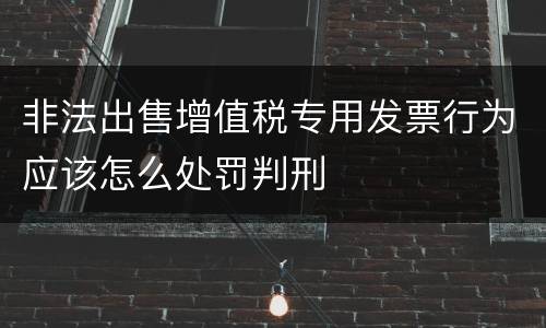 非法出售增值税专用发票行为应该怎么处罚判刑