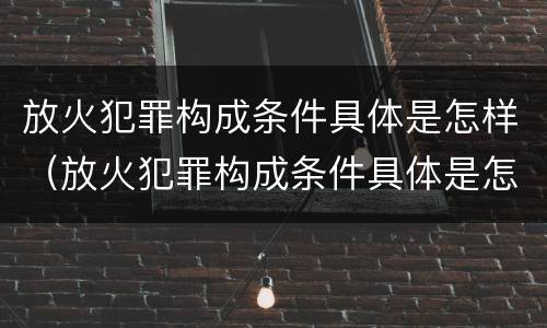 放火犯罪构成条件具体是怎样（放火犯罪构成条件具体是怎样划分的）