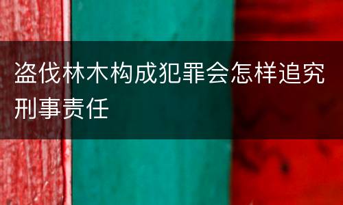 盗伐林木构成犯罪会怎样追究刑事责任