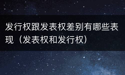 发行权跟发表权差别有哪些表现（发表权和发行权）