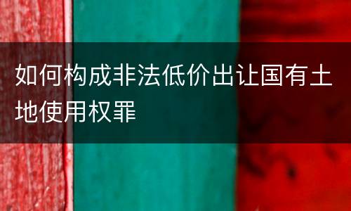 如何构成非法低价出让国有土地使用权罪