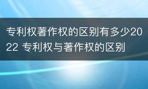 专利权著作权的区别有多少2022 专利权与著作权的区别