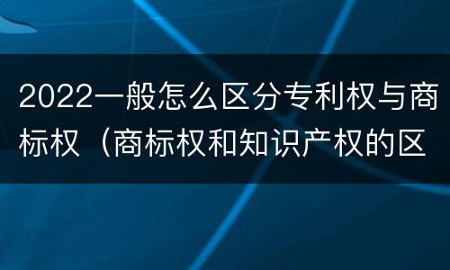 2022一般怎么区分专利权与商标权（商标权和知识产权的区别）