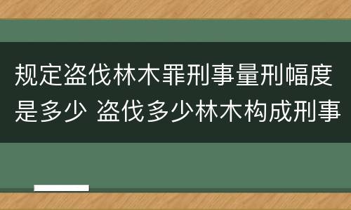 规定盗伐林木罪刑事量刑幅度是多少 盗伐多少林木构成刑事犯罪