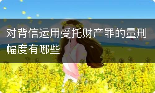 对背信运用受托财产罪的量刑幅度有哪些