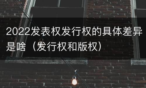 2022发表权发行权的具体差异是啥（发行权和版权）