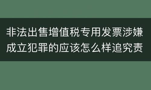 非法出售增值税专用发票涉嫌成立犯罪的应该怎么样追究责任