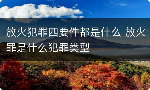 放火犯罪四要件都是什么 放火罪是什么犯罪类型