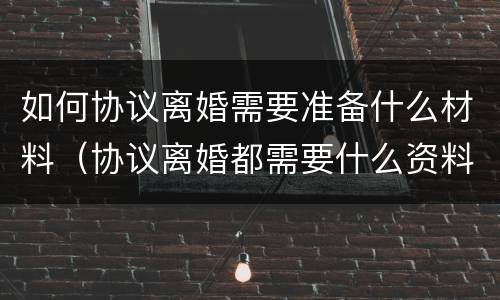 如何协议离婚需要准备什么材料（协议离婚都需要什么资料）