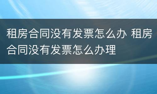 租房合同没有发票怎么办 租房合同没有发票怎么办理
