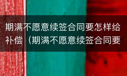 期满不愿意续签合同要怎样给补偿（期满不愿意续签合同要怎样给补偿员工）