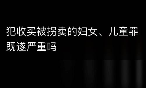 犯收买被拐卖的妇女、儿童罪既遂严重吗