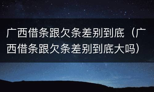 广西借条跟欠条差别到底（广西借条跟欠条差别到底大吗）